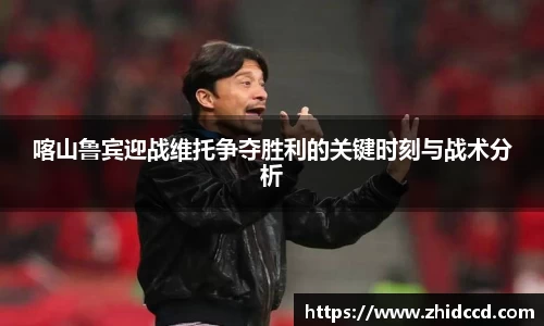 喀山鲁宾迎战维托争夺胜利的关键时刻与战术分析