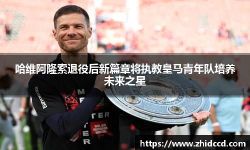 哈维阿隆索退役后新篇章将执教皇马青年队培养未来之星